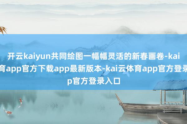 开云kaiyun共同绘图一幅幅灵活的新春画卷-kai云体育app官方下载app最新版本-kai云体育app官方登录入口