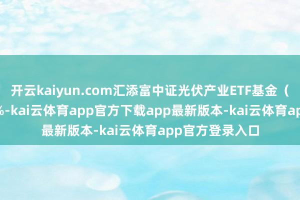 开云kaiyun.com汇添富中证光伏产业ETF基金（516290）涨0%-kai云体育app官方下载app最新版本-kai云体育app官方登录入口
