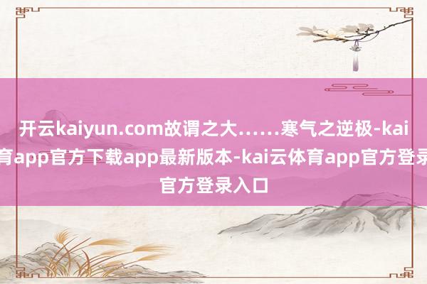 开云kaiyun.com故谓之大……寒气之逆极-kai云体育app官方下载app最新版本-kai云体育app官方登录入口