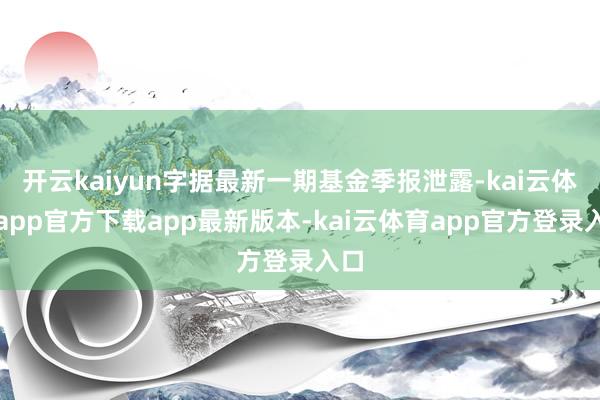 开云kaiyun字据最新一期基金季报泄露-kai云体育app官方下载app最新版本-kai云体育app官方登录入口