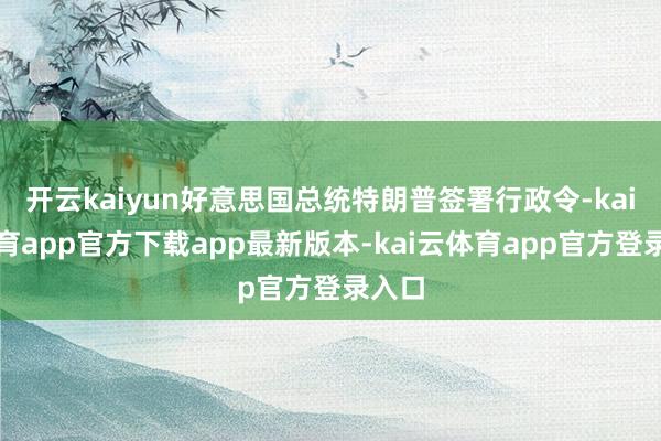 开云kaiyun好意思国总统特朗普签署行政令-kai云体育app官方下载app最新版本-kai云体育app官方登录入口