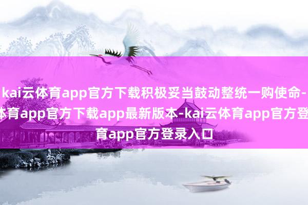 kai云体育app官方下载积极妥当鼓动整统一购使命-kai云体育app官方下载app最新版本-kai云体育app官方登录入口