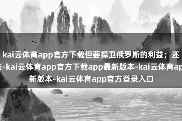 kai云体育app官方下载但要捍卫俄罗斯的利益；还说当今谈分裂法-kai云体育app官方下载app最新版本-kai云体育app官方登录入口