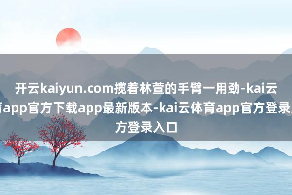 开云kaiyun.com揽着林萱的手臂一用劲-kai云体育app官方下载app最新版本-kai云体育app官方登录入口