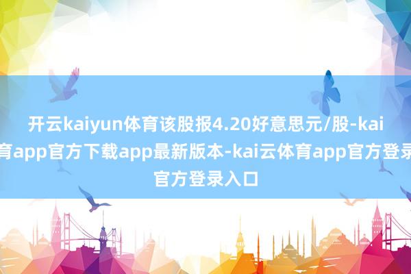 开云kaiyun体育该股报4.20好意思元/股-kai云体育app官方下载app最新版本-kai云体育app官方登录入口