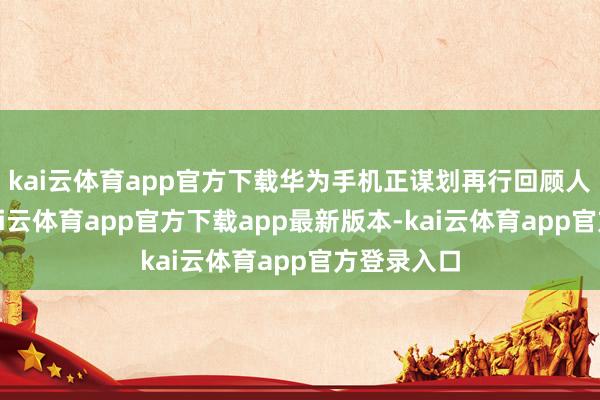 kai云体育app官方下载华为手机正谋划再行回顾人人阛阓-kai云体育app官方下载app最新版本-kai云体育app官方登录入口