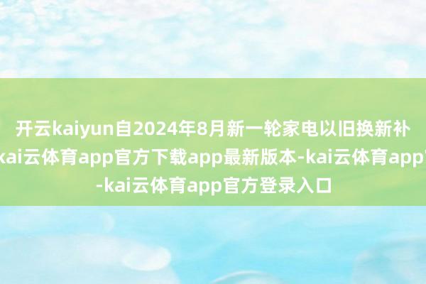 开云kaiyun自2024年8月新一轮家电以旧换新补贴启动以来-kai云体育app官方下载app最新版本-kai云体育app官方登录入口