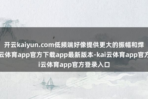 开云kaiyun.com低频端好像提供更大的振幅和焊悉力-kai云体育app官方下载app最新版本-kai云体育app官方登录入口