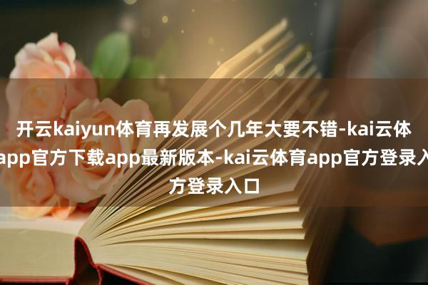 开云kaiyun体育再发展个几年大要不错-kai云体育app官方下载app最新版本-kai云体育app官方登录入口