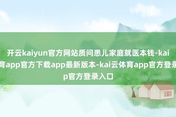 开云kaiyun官方网站质问患儿家庭就医本钱-kai云体育app官方下载app最新版本-kai云体育app官方登录入口