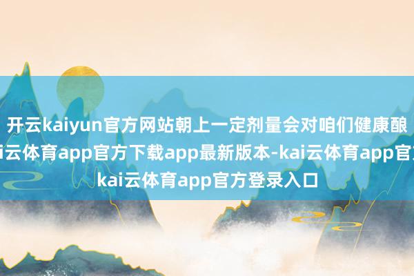 开云kaiyun官方网站朝上一定剂量会对咱们健康酿成危害-kai云体育app官方下载app最新版本-kai云体育app官方登录入口