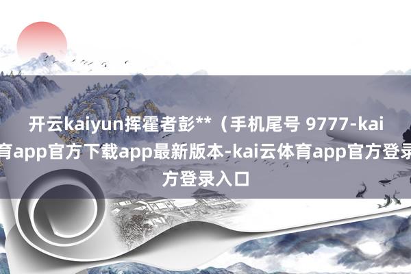 开云kaiyun挥霍者彭**（手机尾号 9777-kai云体育app官方下载app最新版本-kai云体育app官方登录入口