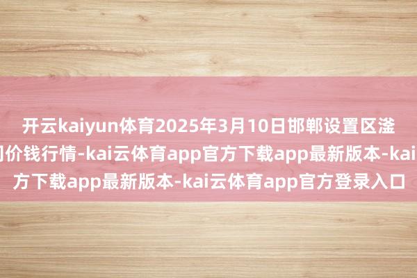 开云kaiyun体育2025年3月10日邯郸设置区滏东当代农业处理有限公司价钱行情-kai云体育app官方下载app最新版本-kai云体育app官方登录入口