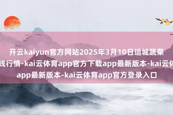 开云kaiyun官方网站2025年3月10日运城蔬菜批发市集有限公司价钱行情-kai云体育app官方下载app最新版本-kai云体育app官方登录入口