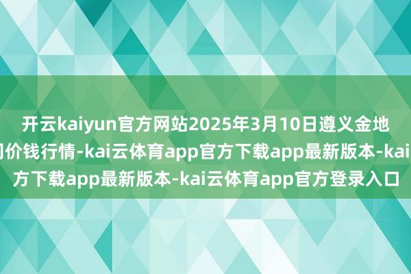 开云kaiyun官方网站2025年3月10日遵义金地盘绿色居品来回有限公司价钱行情-kai云体育app官方下载app最新版本-kai云体育app官方登录入口