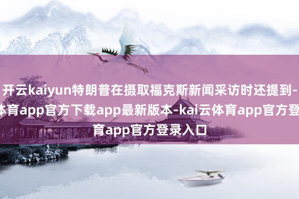 开云kaiyun特朗普在摄取福克斯新闻采访时还提到-kai云体育app官方下载app最新版本-kai云体育app官方登录入口