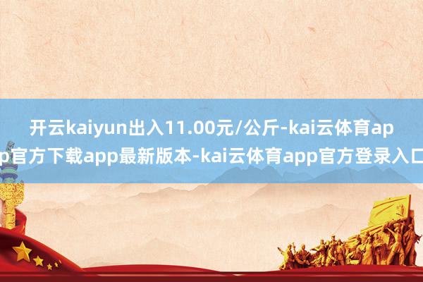 开云kaiyun出入11.00元/公斤-kai云体育app官方下载app最新版本-kai云体育app官方登录入口