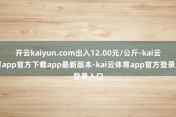 开云kaiyun.com出入12.00元/公斤-kai云体育app官方下载app最新版本-kai云体育app官方登录入口