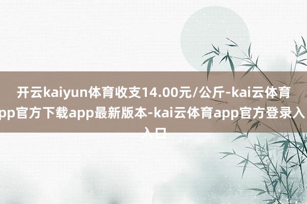 开云kaiyun体育收支14.00元/公斤-kai云体育app官方下载app最新版本-kai云体育app官方登录入口