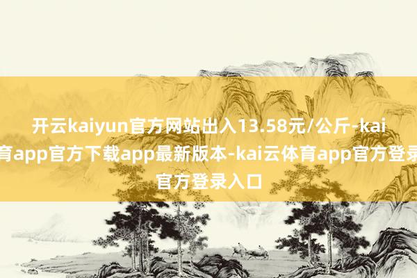 开云kaiyun官方网站出入13.58元/公斤-kai云体育app官方下载app最新版本-kai云体育app官方登录入口