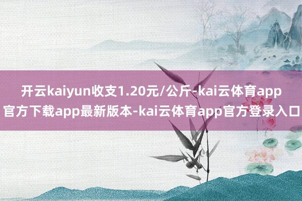 开云kaiyun收支1.20元/公斤-kai云体育app官方下载app最新版本-kai云体育app官方登录入口