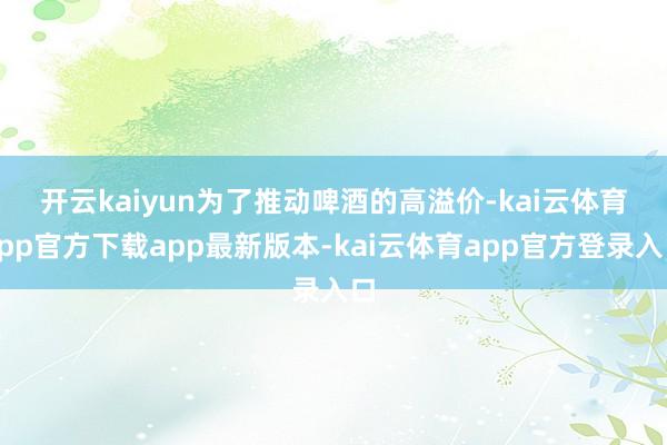 开云kaiyun　　为了推动啤酒的高溢价-kai云体育app官方下载app最新版本-kai云体育app官方登录入口