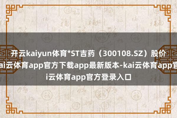 开云kaiyun体育*ST吉药（300108.SZ）股价再度跌停-kai云体育app官方下载app最新版本-kai云体育app官方登录入口