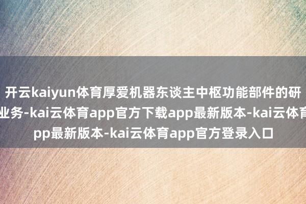 开云kaiyun体育厚爱机器东谈主中枢功能部件的研发、分娩、销售等业务-kai云体育app官方下载app最新版本-kai云体育app官方登录入口
