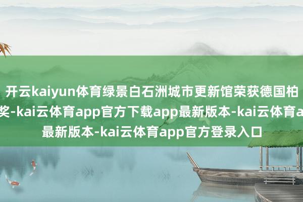 开云kaiyun体育绿景白石洲城市更新馆荣获德国柏林臆想打算奖金奖-kai云体育app官方下载app最新版本-kai云体育app官方登录入口