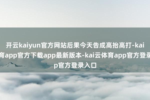 开云kaiyun官方网站后果今天告成高抬高打-kai云体育app官方下载app最新版本-kai云体育app官方登录入口