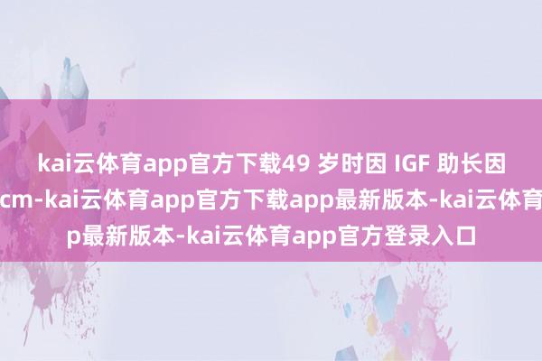 kai云体育app官方下载49 岁时因 IGF 助长因子活跃不测长高 1cm-kai云体育app官方下载app最新版本-kai云体育app官方登录入口