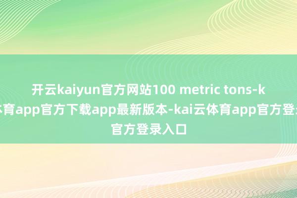 开云kaiyun官方网站100 metric tons-kai云体育app官方下载app最新版本-kai云体育app官方登录入口