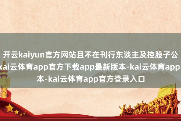 开云kaiyun官方网站且不在刊行东谈主及控股子公司担任职务-kai云体育app官方下载app最新版本-kai云体育app官方登录入口