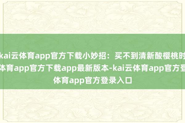 kai云体育app官方下载小妙招：买不到清新酸樱桃时-kai云体育app官方下载app最新版本-kai云体育app官方登录入口