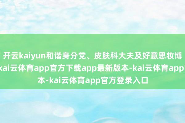 开云kaiyun和谐身分党、皮肤科大夫及好意思妆博主实测体验-kai云体育app官方下载app最新版本-kai云体育app官方登录入口