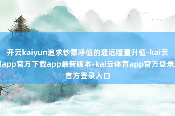 开云kaiyun追求钞票净值的遥远隆重升值-kai云体育app官方下载app最新版本-kai云体育app官方登录入口