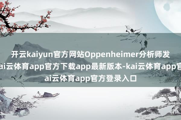 开云kaiyun官方网站Oppenheimer分析师发布阐述称-kai云体育app官方下载app最新版本-kai云体育app官方登录入口