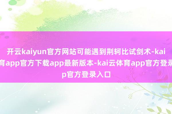 开云kaiyun官方网站可能遇到荆轲比试剑术-kai云体育app官方下载app最新版本-kai云体育app官方登录入口