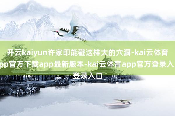开云kaiyun许家印能戳这样大的穴洞-kai云体育app官方下载app最新版本-kai云体育app官方登录入口