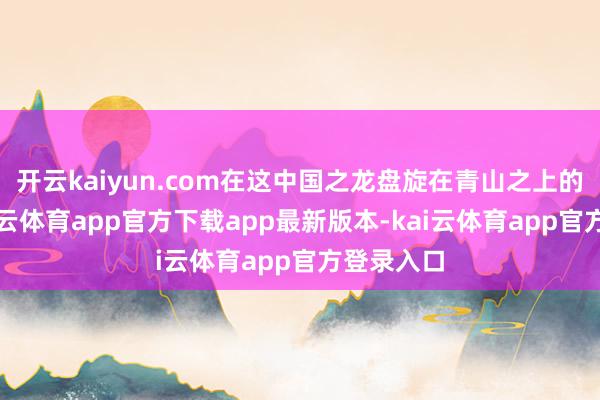 开云kaiyun.com在这中国之龙盘旋在青山之上的时期-kai云体育app官方下载app最新版本-kai云体育app官方登录入口