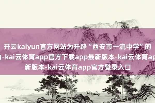 开云kaiyun官方网站为开辟“西安市一流中学”的办法而不懈用功-kai云体育app官方下载app最新版本-kai云体育app官方登录入口