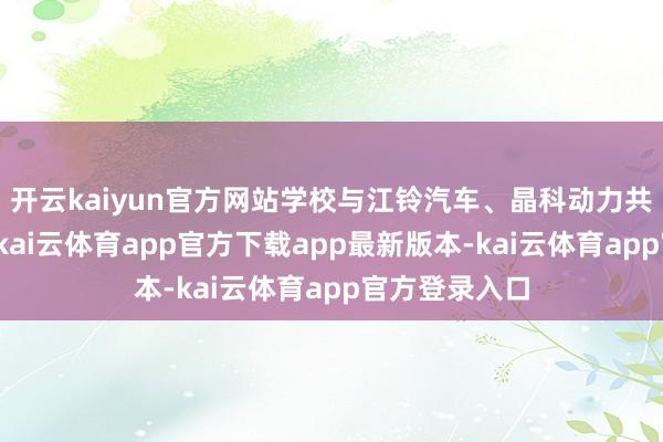 开云kaiyun官方网站学校与江铃汽车、晶科动力共建产业学院-kai云体育app官方下载app最新版本-kai云体育app官方登录入口
