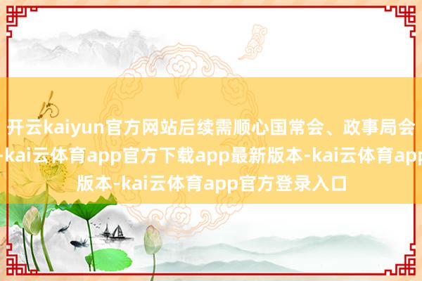 开云kaiyun官方网站后续需顺心国常会、政事局会议等遑急会议-kai云体育app官方下载app最新版本-kai云体育app官方登录入口