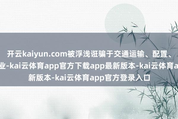 开云kaiyun.com被浮浅诳骗于交通运输、配置、电力和包装等行业-kai云体育app官方下载app最新版本-kai云体育app官方登录入口