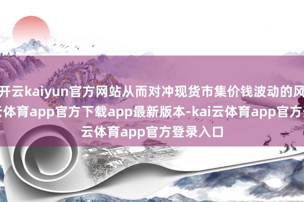 开云kaiyun官方网站从而对冲现货市集价钱波动的风险-kai云体育app官方下载app最新版本-kai云体育app官方登录入口
