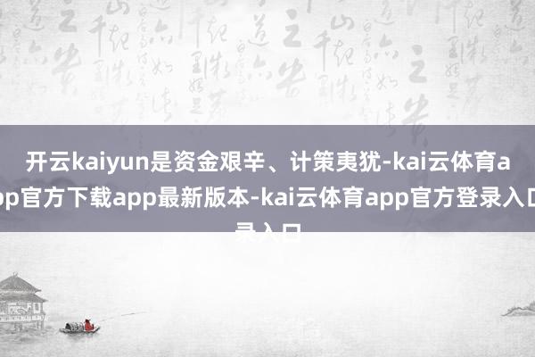 开云kaiyun是资金艰辛、计策夷犹-kai云体育app官方下载app最新版本-kai云体育app官方登录入口