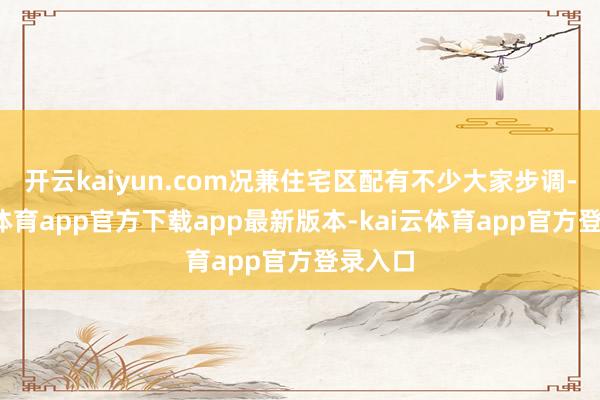 开云kaiyun.com况兼住宅区配有不少大家步调-kai云体育app官方下载app最新版本-kai云体育app官方登录入口