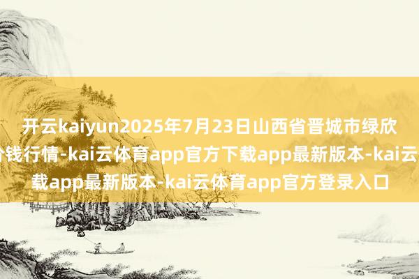 开云kaiyun2025年7月23日山西省晋城市绿欣农居品商业有限公司价钱行情-kai云体育app官方下载app最新版本-kai云体育app官方登录入口