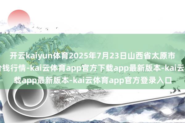 开云kaiyun体育2025年7月23日山西省太原市河西农家具有限公司价钱行情-kai云体育app官方下载app最新版本-kai云体育app官方登录入口