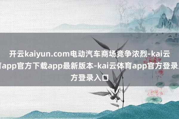 开云kaiyun.com电动汽车商场竞争浓烈-kai云体育app官方下载app最新版本-kai云体育app官方登录入口